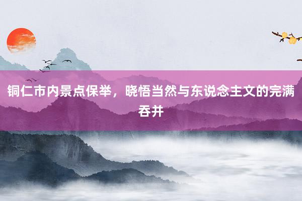 铜仁市内景点保举，晓悟当然与东说念主文的完满吞并