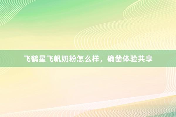 飞鹤星飞帆奶粉怎么样，确凿体验共享