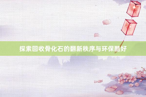 探索回收骨化石的翻新秩序与环保酷好